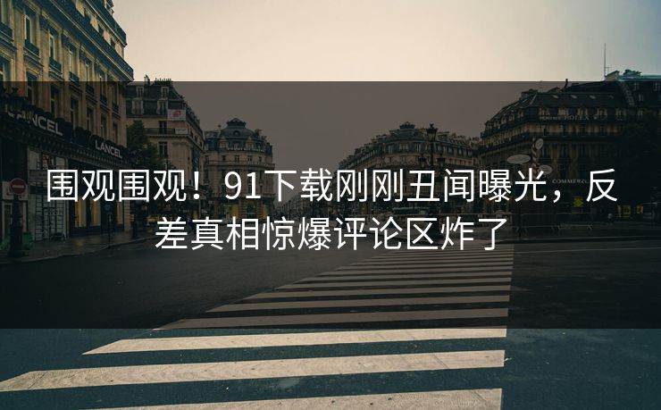 围观围观！91下载刚刚丑闻曝光，反差真相惊爆评论区炸了