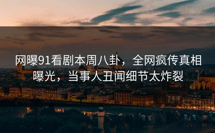网曝91看剧本周八卦，全网疯传真相曝光，当事人丑闻细节太炸裂