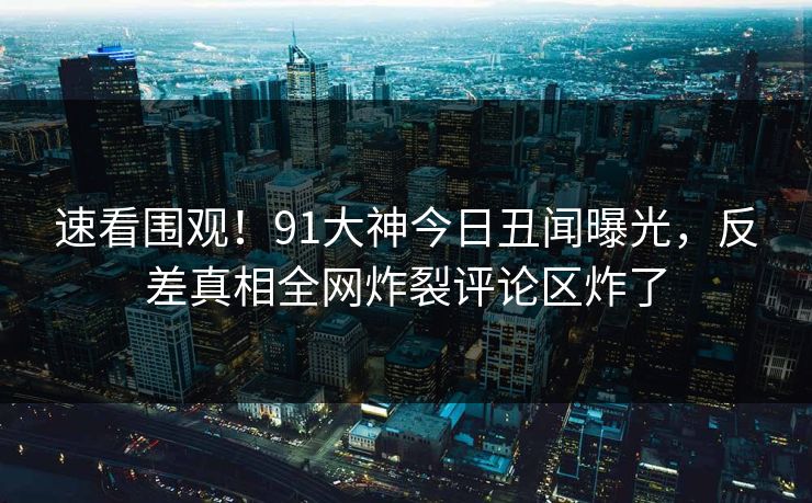 速看围观！91大神今日丑闻曝光，反差真相全网炸裂评论区炸了
