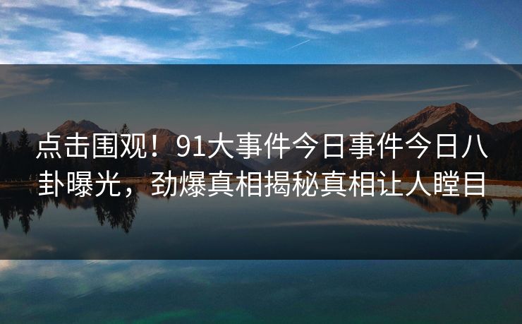 点击围观！91大事件今日事件今日八卦曝光，劲爆真相揭秘真相让人瞠目