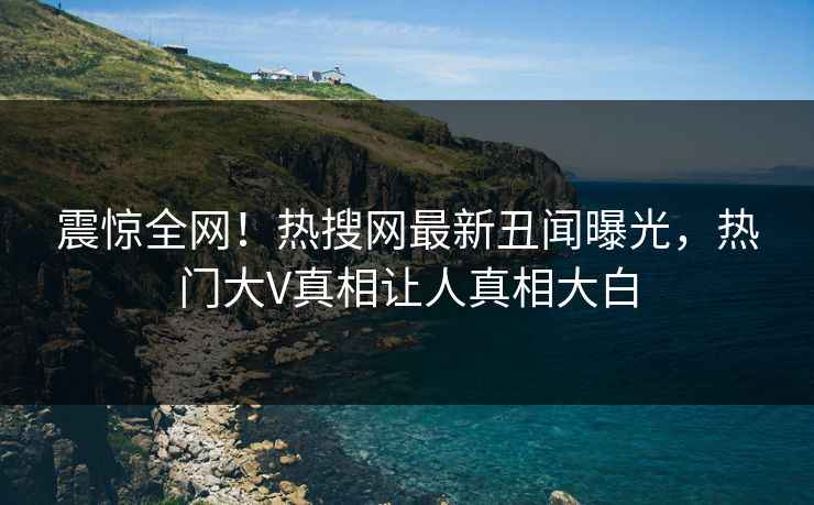 震惊全网！热搜网最新丑闻曝光，热门大V真相让人真相大白