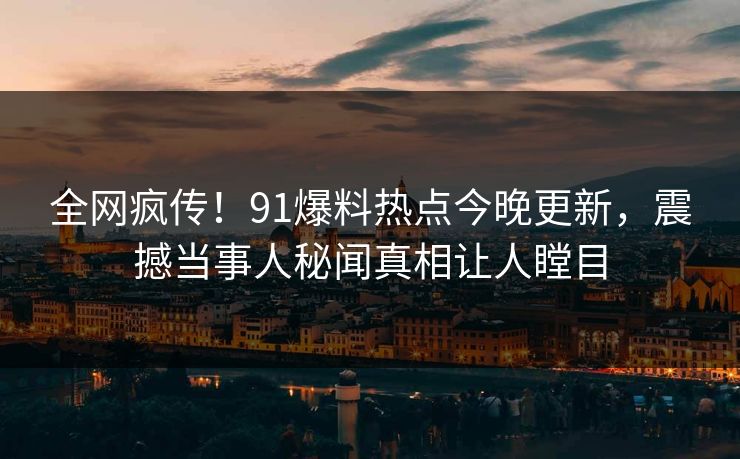 全网疯传！91爆料热点今晚更新，震撼当事人秘闻真相让人瞠目