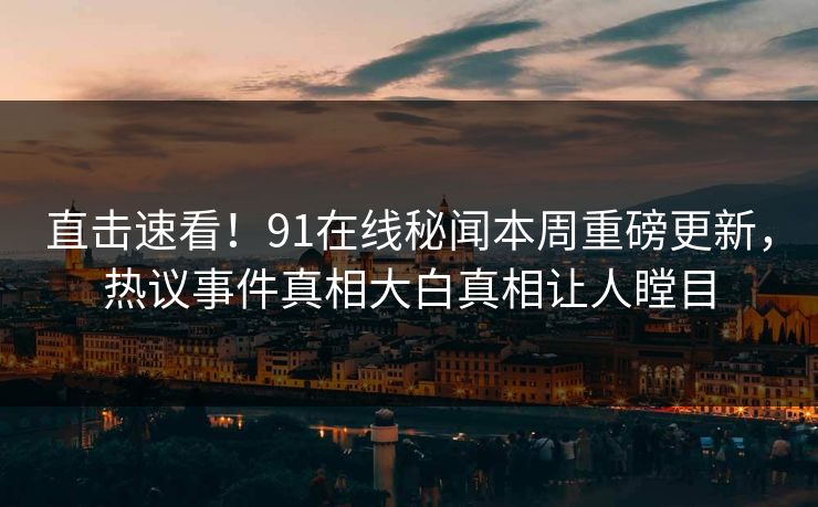 直击速看！91在线秘闻本周重磅更新，热议事件真相大白真相让人瞠目
