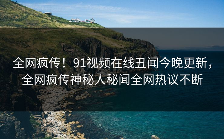 全网疯传！91视频在线丑闻今晚更新，全网疯传神秘人秘闻全网热议不断