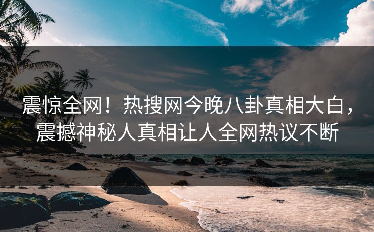 震惊全网！热搜网今晚八卦真相大白，震撼神秘人真相让人全网热议不断