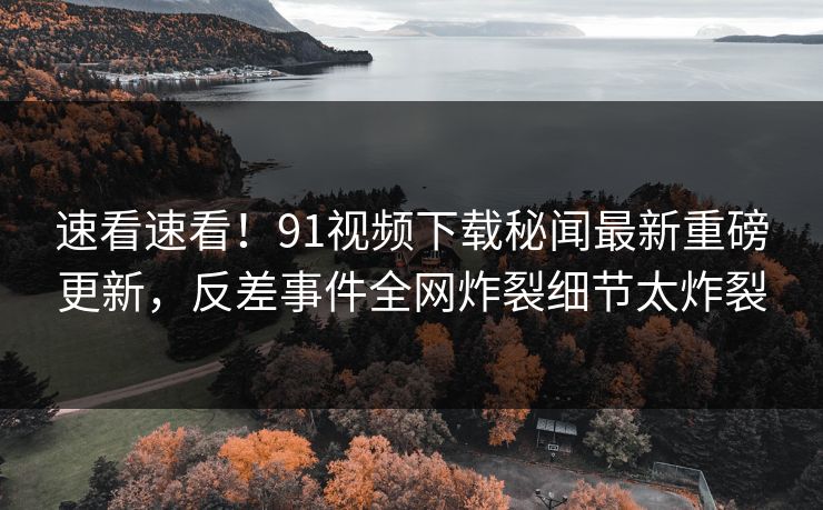速看速看！91视频下载秘闻最新重磅更新，反差事件全网炸裂细节太炸裂