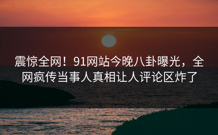震惊全网！91网站今晚八卦曝光，全网疯传当事人真相让人评论区炸了