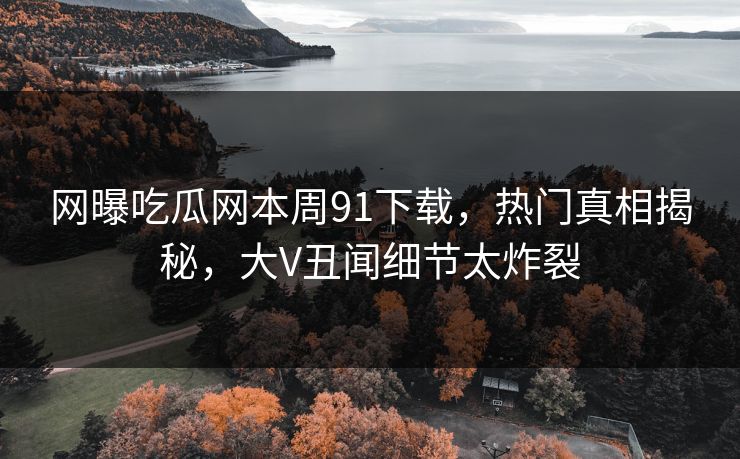 网曝吃瓜网本周91下载，热门真相揭秘，大V丑闻细节太炸裂