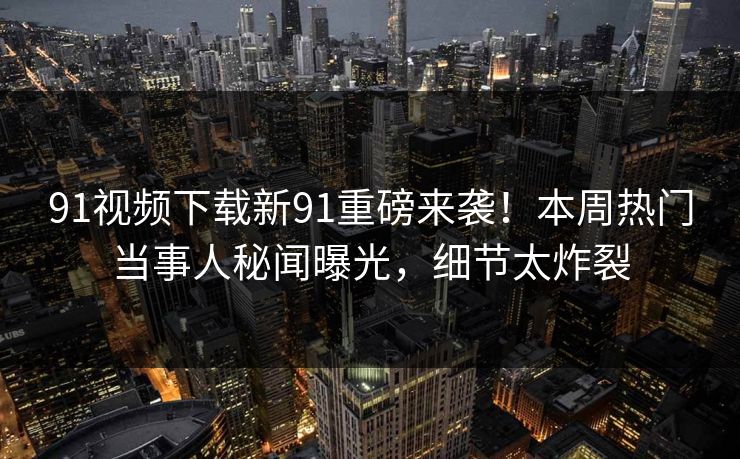 91视频下载新91重磅来袭！本周热门当事人秘闻曝光，细节太炸裂