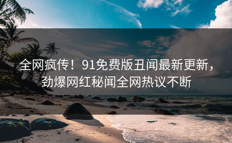 全网疯传！91免费版丑闻最新更新，劲爆网红秘闻全网热议不断