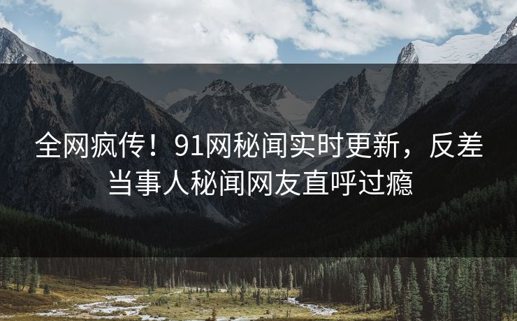 全网疯传！91网秘闻实时更新，反差当事人秘闻网友直呼过瘾