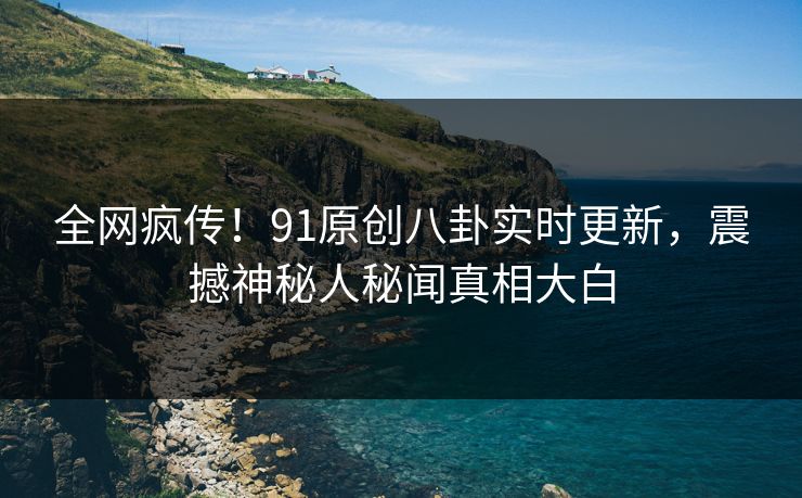 全网疯传！91原创八卦实时更新，震撼神秘人秘闻真相大白