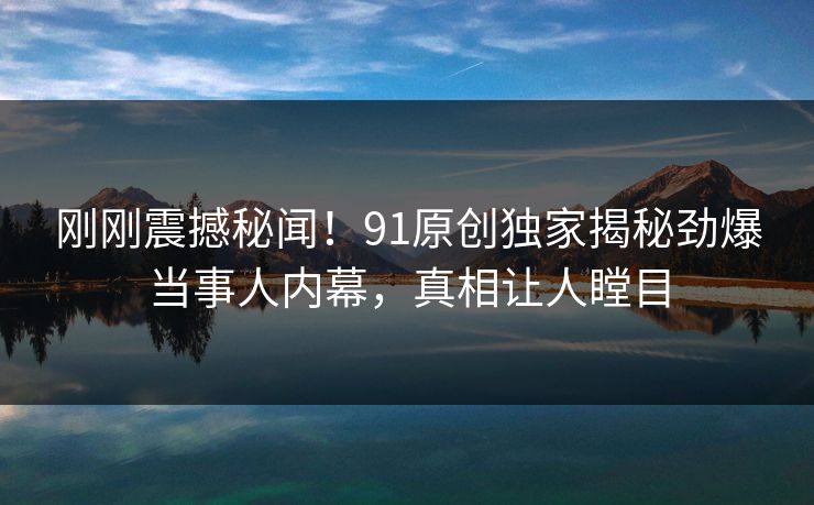刚刚震撼秘闻！91原创独家揭秘劲爆当事人内幕，真相让人瞠目