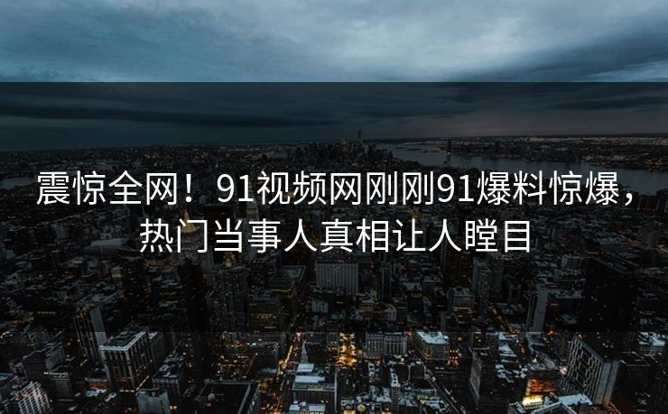 震惊全网！91视频网刚刚91爆料惊爆，热门当事人真相让人瞠目