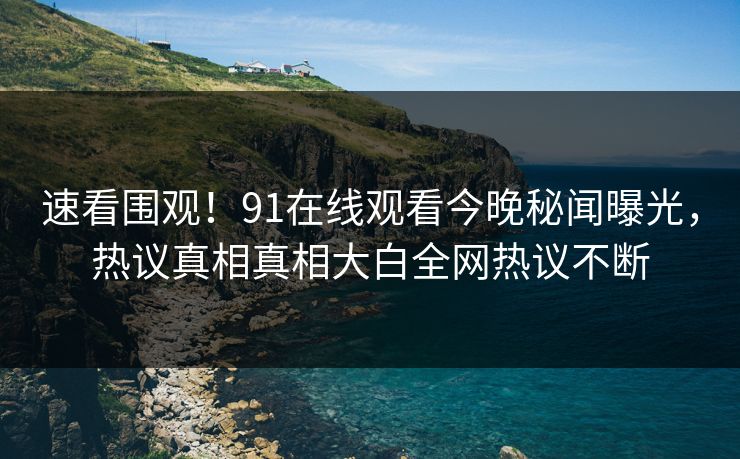 速看围观！91在线观看今晚秘闻曝光，热议真相真相大白全网热议不断