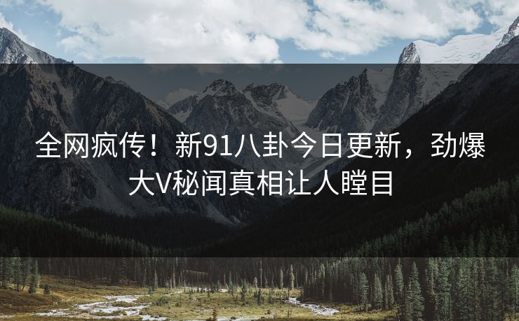 全网疯传！新91八卦今日更新，劲爆大V秘闻真相让人瞠目