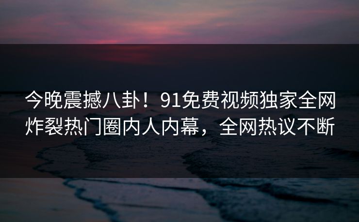 今晚震撼八卦！91免费视频独家全网炸裂热门圈内人内幕，全网热议不断