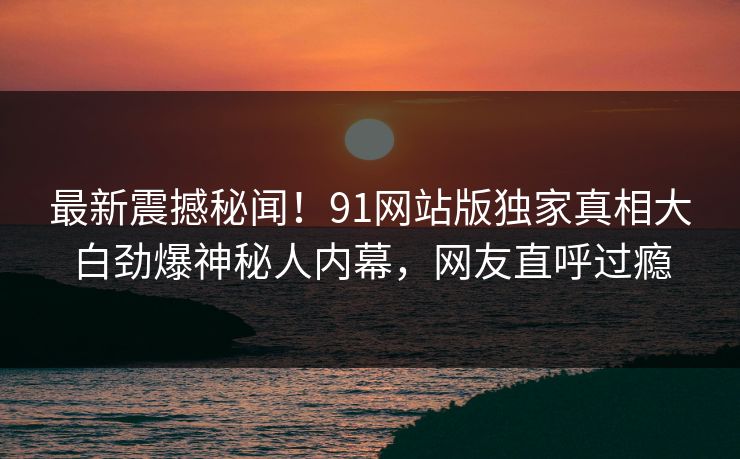 最新震撼秘闻！91网站版独家真相大白劲爆神秘人内幕，网友直呼过瘾