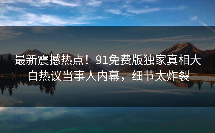 最新震撼热点！91免费版独家真相大白热议当事人内幕，细节太炸裂