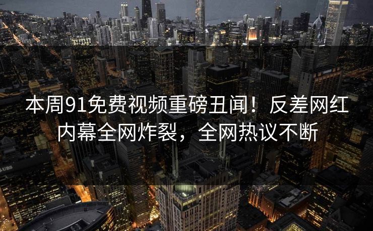 本周91免费视频重磅丑闻！反差网红内幕全网炸裂，全网热议不断
