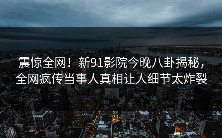 震惊全网！新91影院今晚八卦揭秘，全网疯传当事人真相让人细节太炸裂