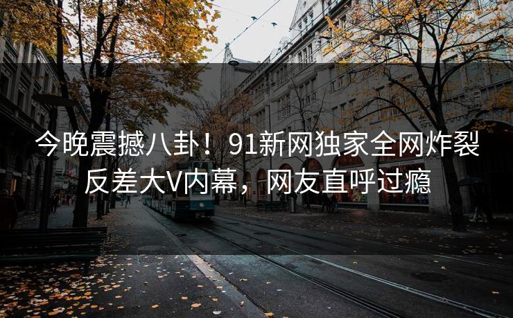 今晚震撼八卦！91新网独家全网炸裂反差大V内幕，网友直呼过瘾