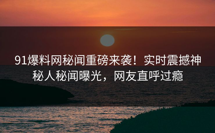 91爆料网秘闻重磅来袭！实时震撼神秘人秘闻曝光，网友直呼过瘾