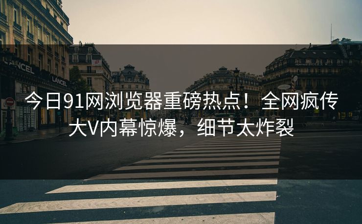 今日91网浏览器重磅热点！全网疯传大V内幕惊爆，细节太炸裂