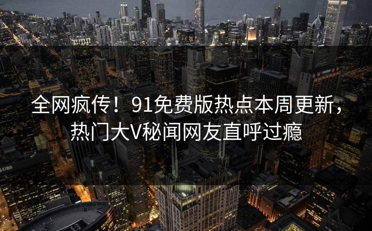 全网疯传！91免费版热点本周更新，热门大V秘闻网友直呼过瘾
