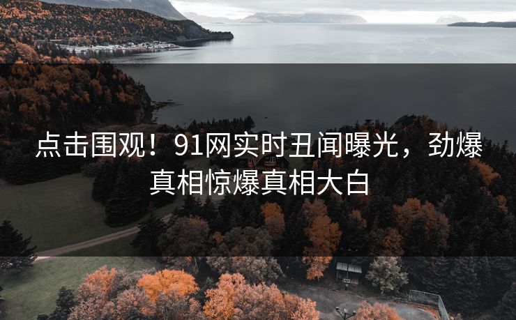 点击围观！91网实时丑闻曝光，劲爆真相惊爆真相大白