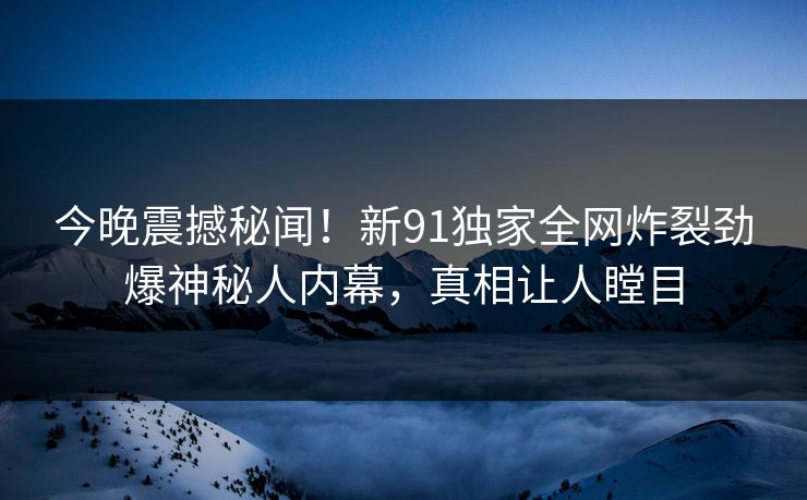 今晚震撼秘闻！新91独家全网炸裂劲爆神秘人内幕，真相让人瞠目