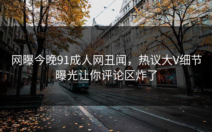 网曝今晚91成人网丑闻，热议大V细节曝光让你评论区炸了