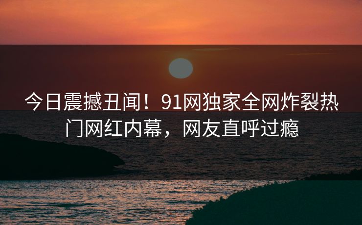 今日震撼丑闻！91网独家全网炸裂热门网红内幕，网友直呼过瘾