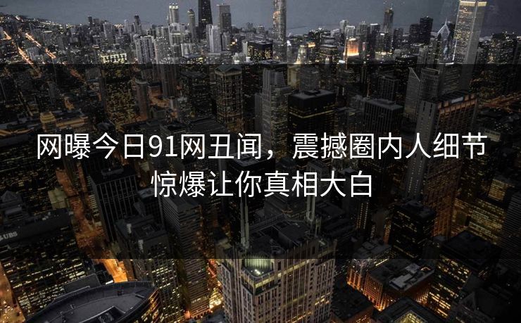 网曝今日91网丑闻，震撼圈内人细节惊爆让你真相大白