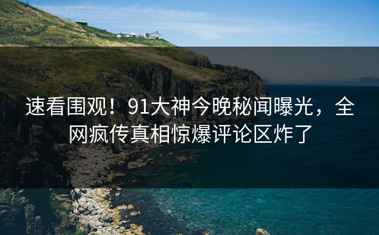 速看围观！91大神今晚秘闻曝光，全网疯传真相惊爆评论区炸了