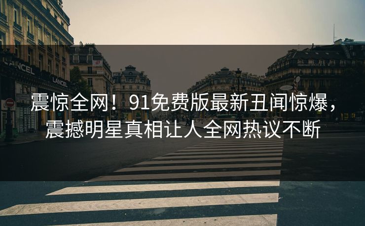 震惊全网！91免费版最新丑闻惊爆，震撼明星真相让人全网热议不断