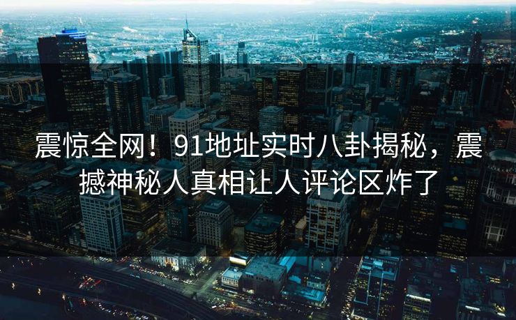 震惊全网！91地址实时八卦揭秘，震撼神秘人真相让人评论区炸了