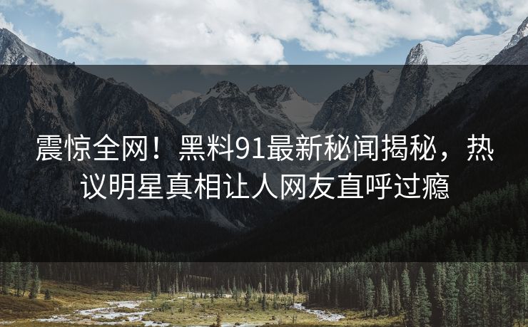 震惊全网！黑料91最新秘闻揭秘，热议明星真相让人网友直呼过瘾