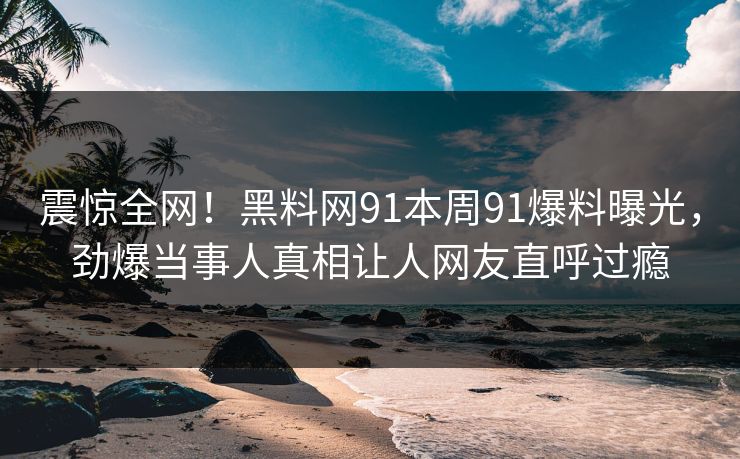 震惊全网！黑料网91本周91爆料曝光，劲爆当事人真相让人网友直呼过瘾