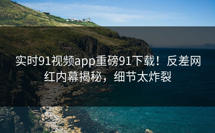 实时91视频app重磅91下载！反差网红内幕揭秘，细节太炸裂