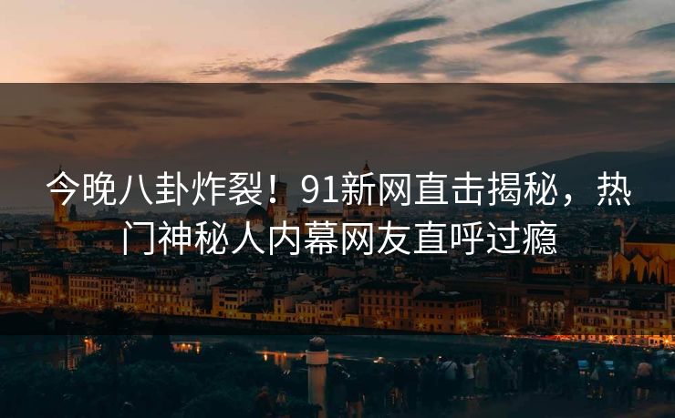 今晚八卦炸裂！91新网直击揭秘，热门神秘人内幕网友直呼过瘾
