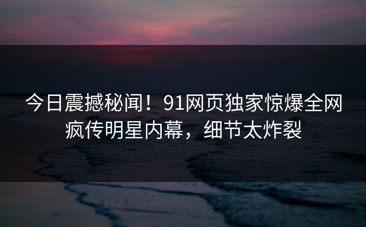 今日震撼秘闻！91网页独家惊爆全网疯传明星内幕，细节太炸裂