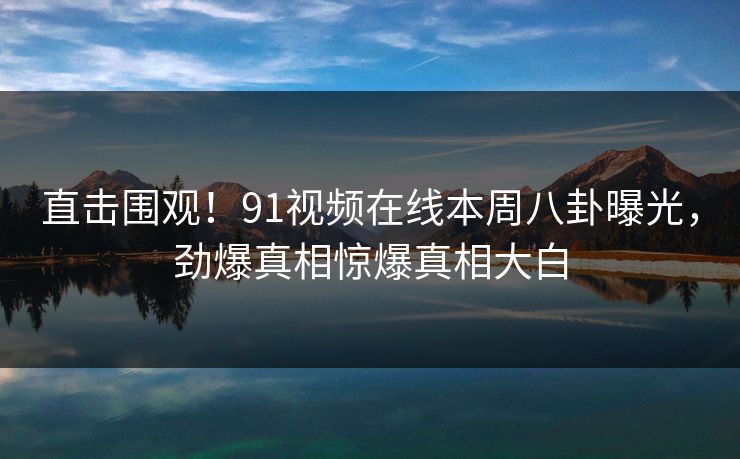 直击围观！91视频在线本周八卦曝光，劲爆真相惊爆真相大白