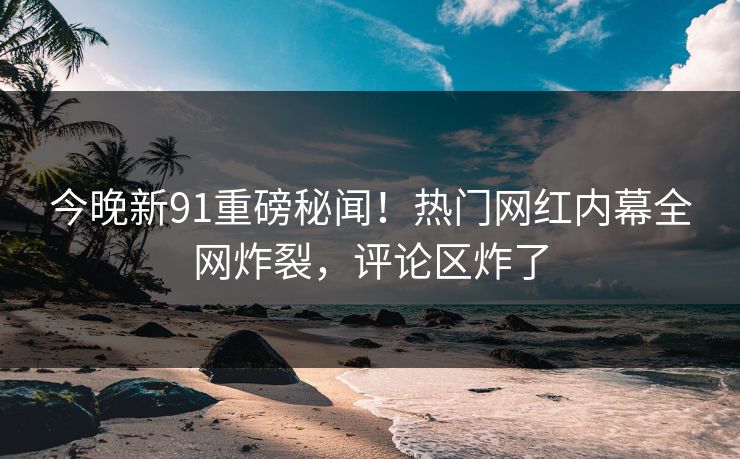 今晚新91重磅秘闻！热门网红内幕全网炸裂，评论区炸了