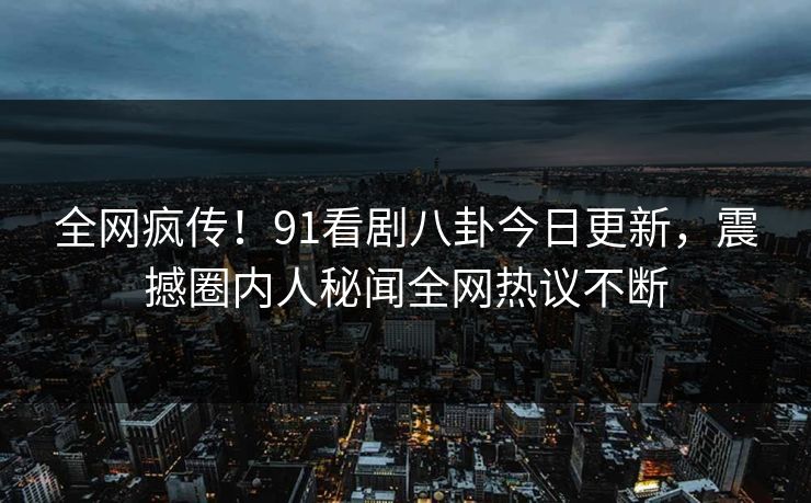 全网疯传！91看剧八卦今日更新，震撼圈内人秘闻全网热议不断