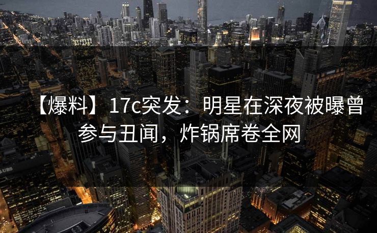 【爆料】17c突发：明星在深夜被曝曾参与丑闻，炸锅席卷全网