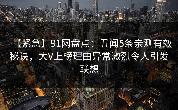 【紧急】91网盘点：丑闻5条亲测有效秘诀，大V上榜理由异常激烈令人引发联想
