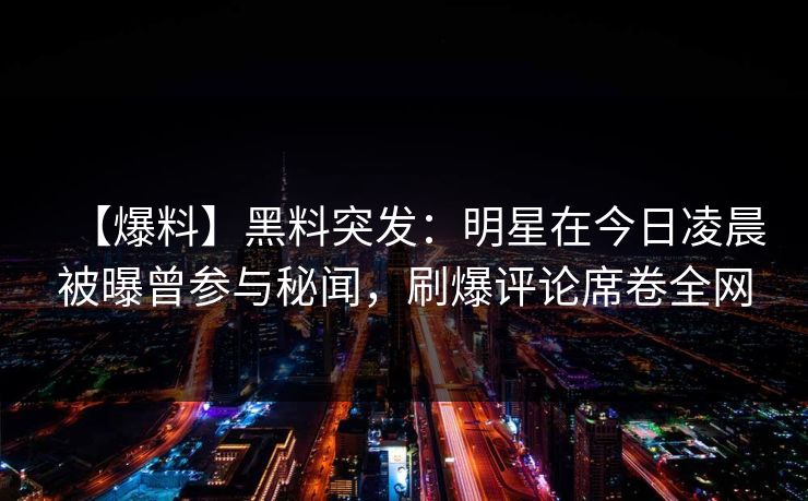 【爆料】黑料突发：明星在今日凌晨被曝曾参与秘闻，刷爆评论席卷全网