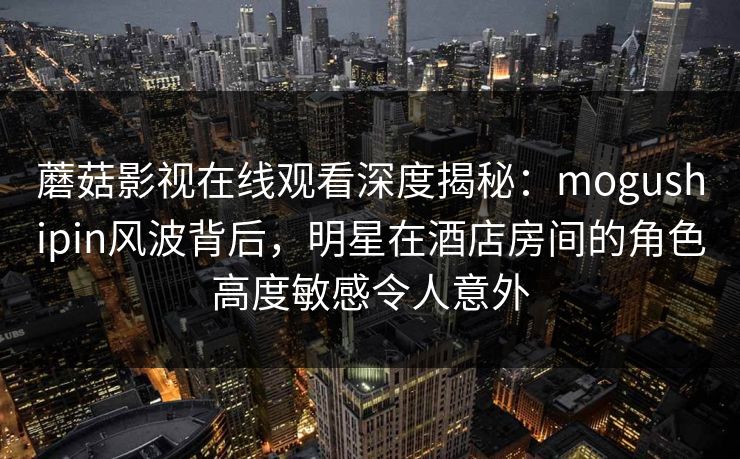 蘑菇影视在线观看深度揭秘：mogushipin风波背后，明星在酒店房间的角色高度敏感令人意外
