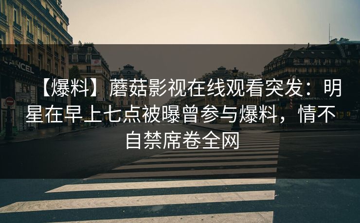 【爆料】蘑菇影视在线观看突发:明星在早上七点被曝曾参与爆料,情不自禁席卷全网 【爆料】蘑菇影视在线观看突发:明星在早上七点被曝曾参与爆料,情不自禁席卷全网